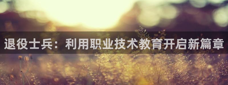 j9九游会老哥俱乐部官网|退役士兵：利用职业技术教育开启新篇章